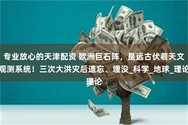 专业放心的天津配资 欧洲巨石阵，是远古伏羲天文观测系统！三次大洪灾后遗忘、埋没_科学_地球_理论