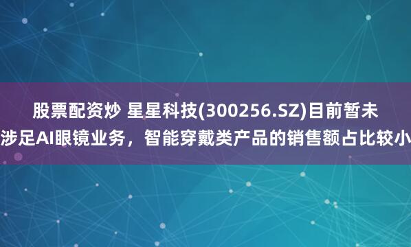 股票配资炒 星星科技(300256.SZ)目前暂未涉足AI眼镜业务，智能穿戴类产品的销售额占比较小