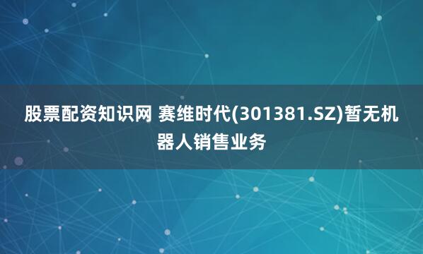 股票配资知识网 赛维时代(301381.SZ)暂无机器人销售业务