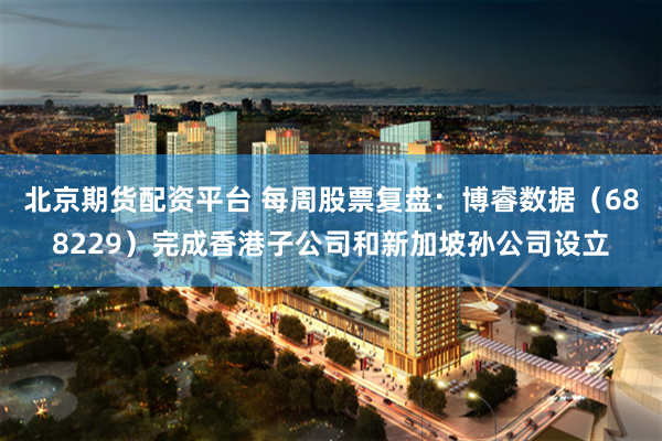 北京期货配资平台 每周股票复盘：博睿数据（688229）完成香港子公司和新加坡孙公司设立