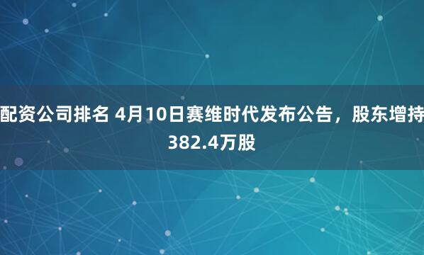 配资公司排名 4月10日赛维时代发布公告，股东增持382.4万股