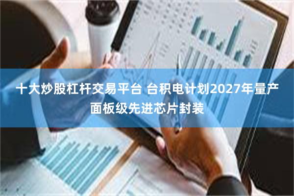 十大炒股杠杆交易平台 台积电计划2027年量产面板级先进芯片封装
