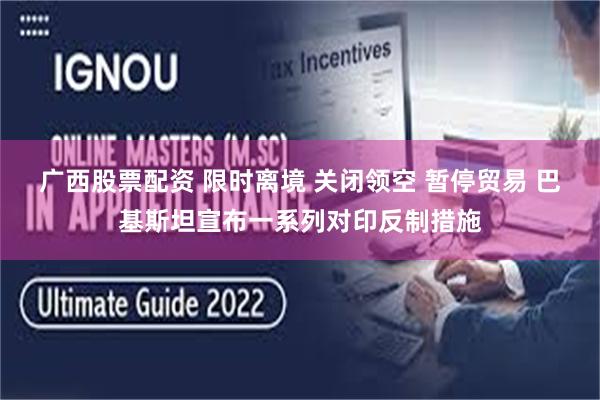 广西股票配资 限时离境 关闭领空 暂停贸易 巴基斯坦宣布一系列对印反制措施