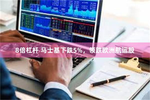8倍杠杆 马士基下跌5%，领跌欧洲航运股