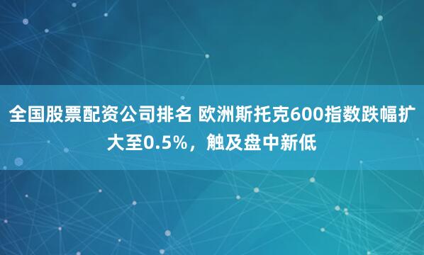 全国股票配资公司排名 欧洲斯托克600指数跌幅扩大至0.5%，触及盘中新低