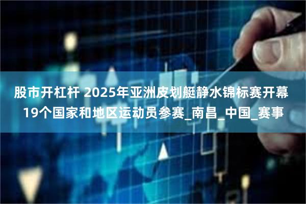 股市开杠杆 2025年亚洲皮划艇静水锦标赛开幕 19个国家和地区运动员参赛_南昌_中国_赛事