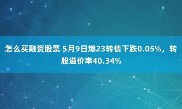 怎么买融资股票 5月9日燃23转债下跌0.05%，转股溢价率40.34%