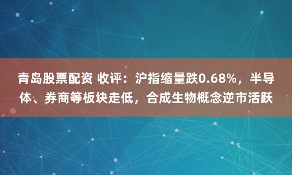 青岛股票配资 收评：沪指缩量跌0.68%，半导体、券商等板块走低，合成生物概念逆市活跃