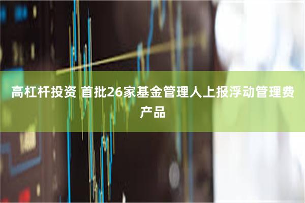 高杠杆投资 首批26家基金管理人上报浮动管理费产品
