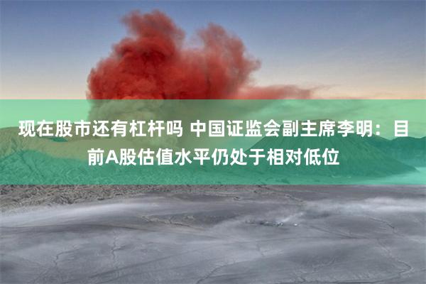 现在股市还有杠杆吗 中国证监会副主席李明：目前A股估值水平仍处于相对低位
