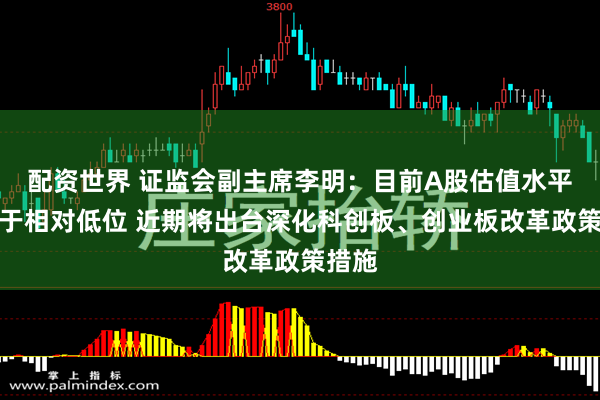 配资世界 证监会副主席李明：目前A股估值水平仍处于相对低位 近期将出台深化科创板、创业板改革政策措施