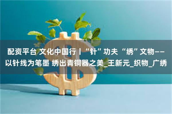 配资平台 文化中国行丨“针”功夫 “绣”文物——以针线为笔墨 绣出青铜器之美_王新元_织物_广绣