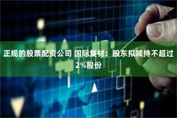 正规的股票配资公司 国际复材：股东拟减持不超过2%股份
