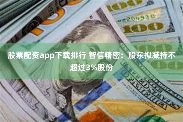股票配资app下载排行 智信精密：股东拟减持不超过3%股份