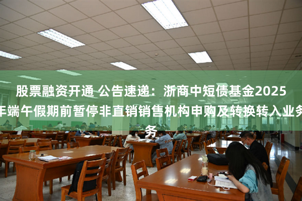 股票融资开通 公告速递：浙商中短债基金2025年端午假期前暂停非直销销售机构申购及转换转入业务