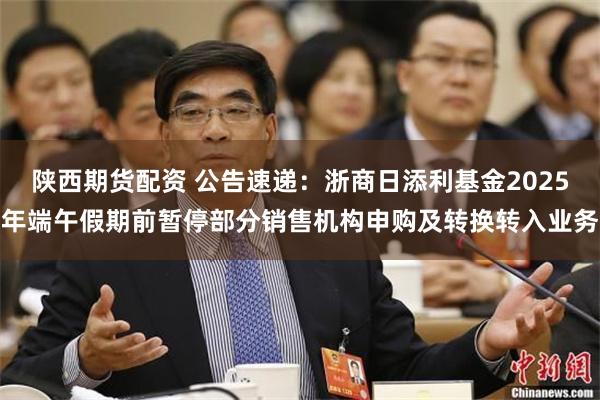 陕西期货配资 公告速递：浙商日添利基金2025年端午假期前暂停部分销售机构申购及转换转入业务