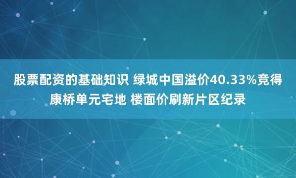 股票配资的基础知识 绿城中国溢价40.33%竞得康桥单元宅地 楼面价刷新片区纪录