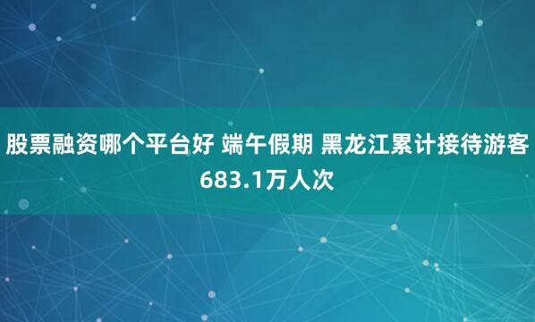 股票融资哪个平台好 端午假期 黑龙江累计接待游客683.1万人次