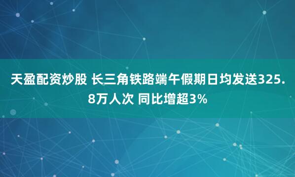 天盈配资炒股 长三角铁路端午假期日均发送325.8万人次 同比增超3%