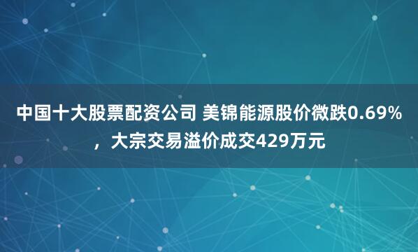 中国十大股票配资公司 美锦能源股价微跌0.69%，大宗交易溢价成交429万元
