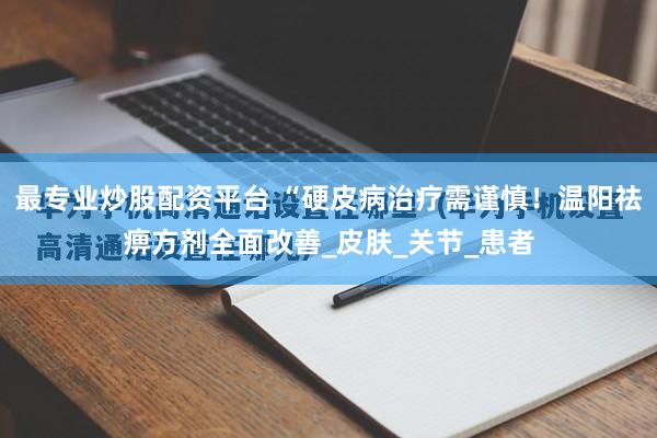 最专业炒股配资平台 “硬皮病治疗需谨慎！温阳祛痹方剂全面改善_皮肤_关节_患者