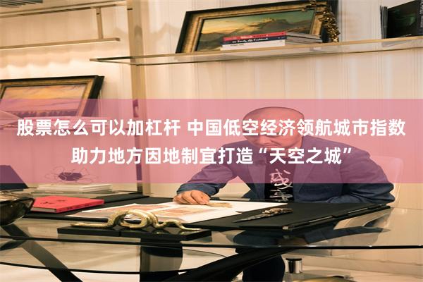 股票怎么可以加杠杆 中国低空经济领航城市指数助力地方因地制宜打造“天空之城”