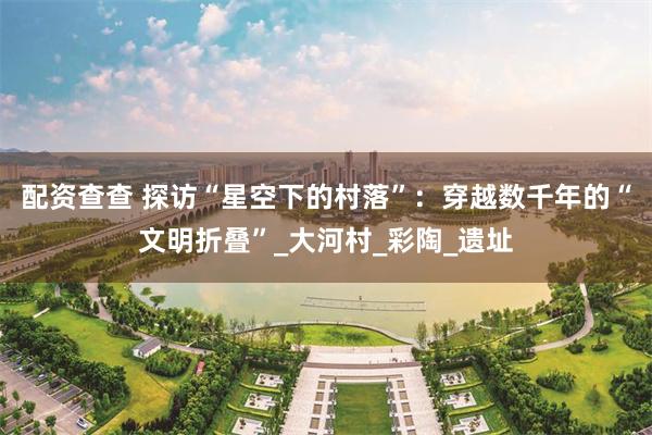配资查查 探访“星空下的村落”：穿越数千年的“文明折叠”_大河村_彩陶_遗址