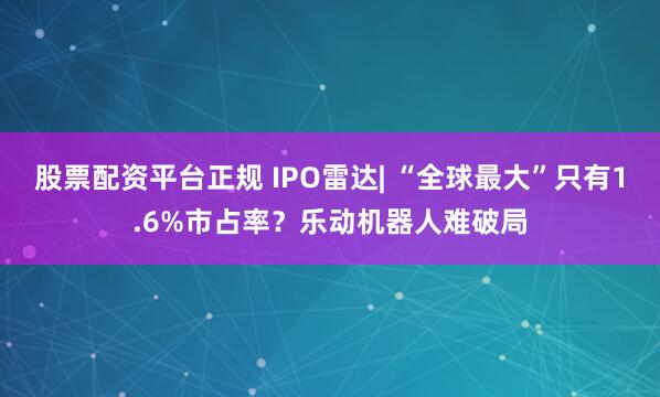 股票配资平台正规 IPO雷达| “全球最大”只有1.6%市占率？乐动机器人难破局