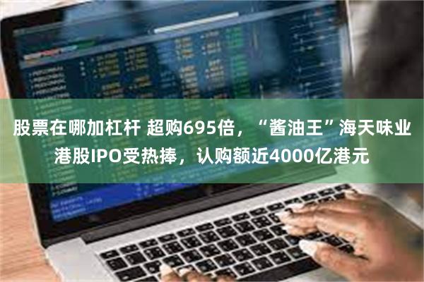 股票在哪加杠杆 超购695倍，“酱油王”海天味业港股IPO受热捧，认购额近4000亿港元