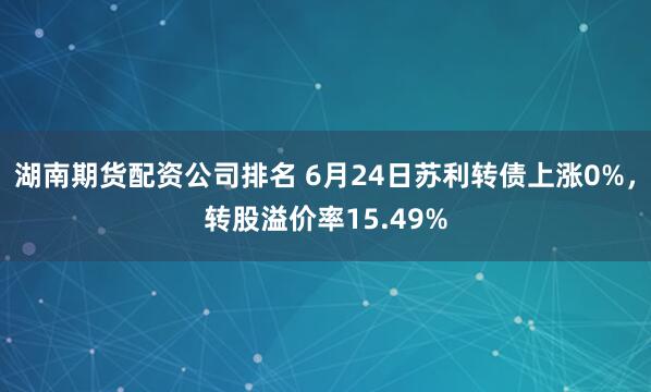 湖南期货配资公司排名 6月24日苏利转债上涨0%，转股溢价率15.49%