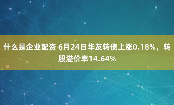 什么是企业配资 6月24日华友转债上涨0.18%，转股溢价率14.64%