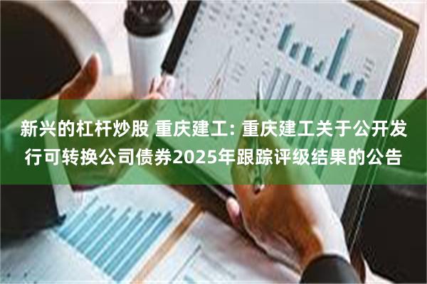 新兴的杠杆炒股 重庆建工: 重庆建工关于公开发行可转换公司债券2025年跟踪评级结果的公告