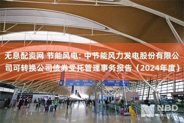 无息配资网 节能风电: 中节能风力发电股份有限公司可转换公司债券受托管理事务报告（2024年度）