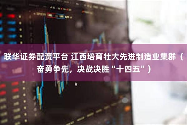 联华证券配资平台 江西培育壮大先进制造业集群（奋勇争先，决战决胜“十四五”）