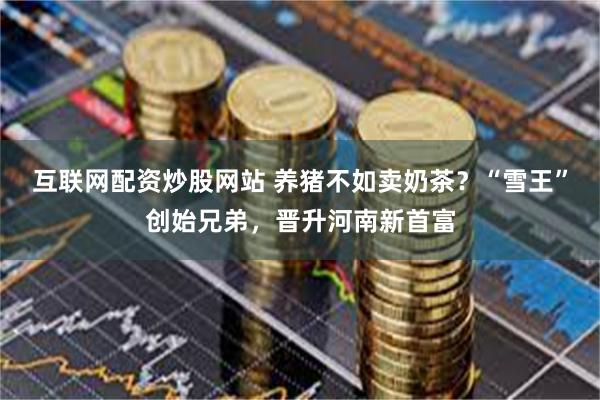 互联网配资炒股网站 养猪不如卖奶茶？“雪王”创始兄弟，晋升河南新首富