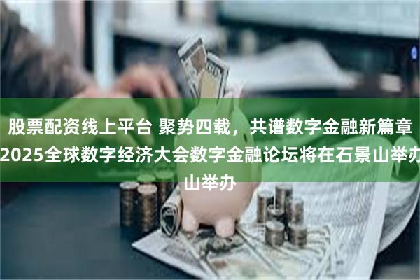 股票配资线上平台 聚势四载，共谱数字金融新篇章 2025全球数字经济大会数字金融论坛将在石景山举办