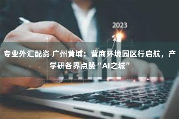专业外汇配资 广州黄埔：营商环境园区行启航，产学研各界点赞“AI之城”