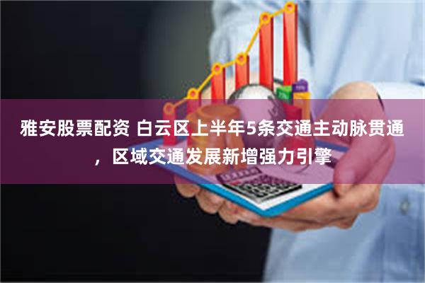 雅安股票配资 白云区上半年5条交通主动脉贯通，区域交通发展新增强力引擎