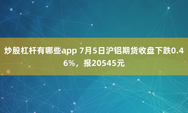 炒股杠杆有哪些app 7月5日沪铝期货收盘下跌0.46%，报20545元
