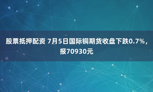 股票抵押配资 7月5日国际铜期货收盘下跌0.7%，报70930元