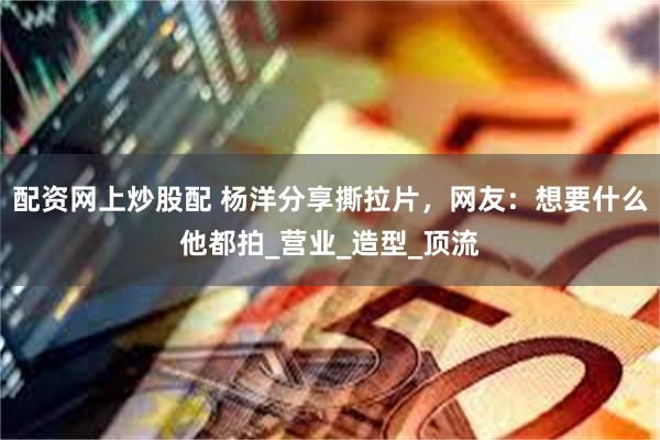 配资网上炒股配 杨洋分享撕拉片，网友：想要什么他都拍_营业_造型_顶流
