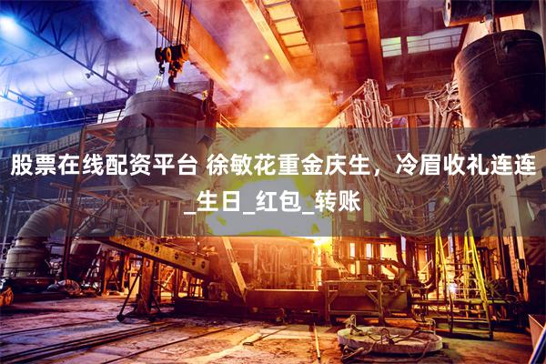 股票在线配资平台 徐敏花重金庆生，冷眉收礼连连_生日_红包_转账