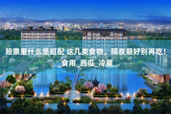 股票里什么是超配 这几类食物，隔夜最好别再吃！_食用_西瓜_冷藏