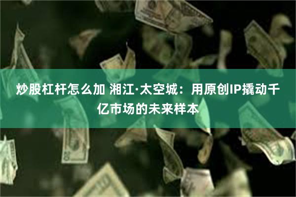 炒股杠杆怎么加 湘江·太空城：用原创IP撬动千亿市场的未来样本