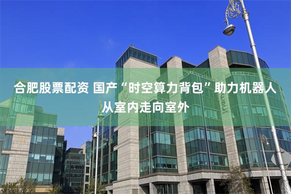 合肥股票配资 国产“时空算力背包”助力机器人从室内走向室外