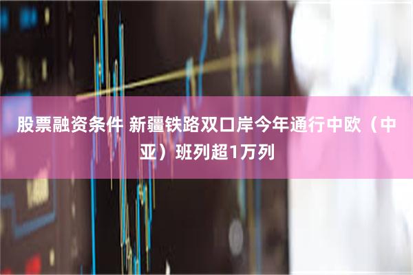 股票融资条件 新疆铁路双口岸今年通行中欧（中亚）班列超1万列