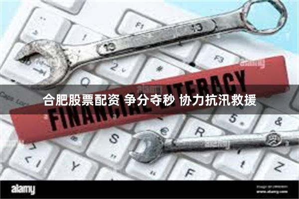 合肥股票配资 争分夺秒 协力抗汛救援
