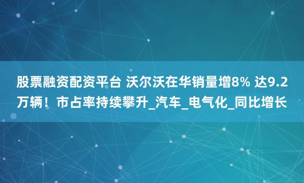 股票融资配资平台 沃尔沃在华销量增8% 达9.2万辆！市占率持续攀升_汽车_电气化_同比增长