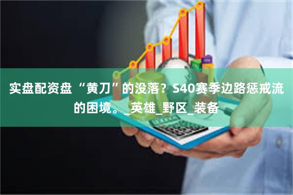 实盘配资盘 “黄刀”的没落？S40赛季边路惩戒流的困境。_英雄_野区_装备