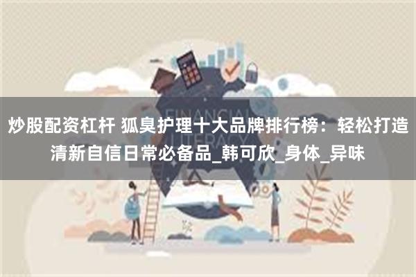 炒股配资杠杆 狐臭护理十大品牌排行榜：轻松打造清新自信日常必备品_韩可欣_身体_异味